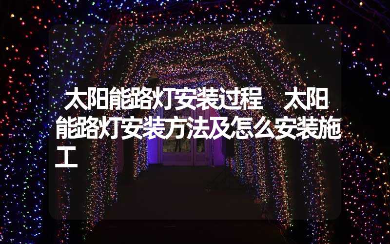 太阳能路灯安装过程 太阳能路灯安装方法及怎么安装施工